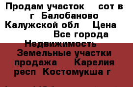 Продам участок 12 сот в г. Балобаново Калужской обл. › Цена ­ 850 000 - Все города Недвижимость » Земельные участки продажа   . Карелия респ.,Костомукша г.